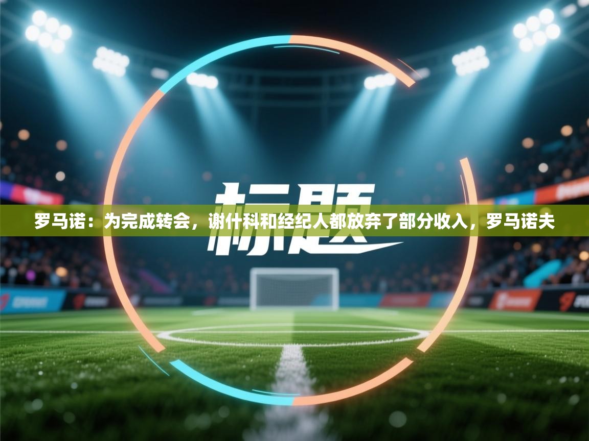 罗马诺：为完成转会，谢什科和经纪人都放弃了部分收入，罗马诺夫  第2张