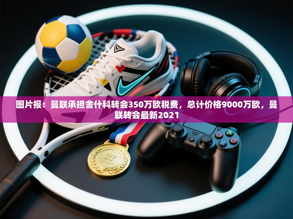 图片报：曼联承担舍什科转会350万欧税费，总计价格9000万欧，曼联转会最新2021  第1张