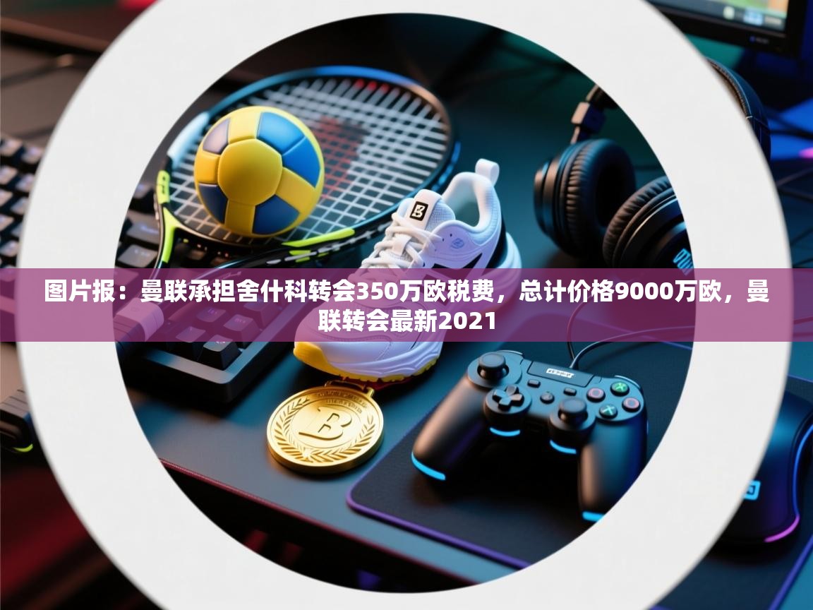 图片报：曼联承担舍什科转会350万欧税费，总计价格9000万欧，曼联转会最新2021  第2张